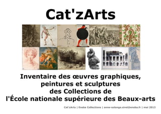 Cat'zArts
Inventaire des œuvres graphiques,
peintures et sculptures
des Collections de
l'École nationale supérieure des Beaux-arts
Cat'zArts | Ensba Collections | anne-solange.siret@ensba.fr | mai 2013
 