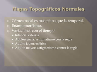  Córnea nasal es más plana que la temporal.
 Enantiomorfismo.
 Variaciones con el tiempo:
 Infancia: esférica
 Adolescencia: astigmatismo con la regla
 Adulto joven: esférica
 Adulto mayor: astigmatismo contra la regla
 