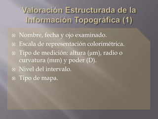  Nombre, fecha y ojo examinado.
 Escala de representación colorimétrica.
 Tipo de medición: altura (μm), radio o
curvatura (mm) y poder (D).
 Nivel del intervalo.
 Tipo de mapa.
 