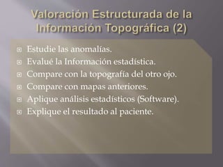  Estudie las anomalías.
 Evalué la Información estadística.
 Compare con la topografía del otro ojo.
 Compare con mapas anteriores.
 Aplique análisis estadísticos (Software).
 Explique el resultado al paciente.
 