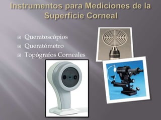  Queratoscópios
 Queratómetro
 Topógrafos Corneales
 
