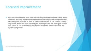 Focused Improvement
 Focused Improvement is an effective technique of Lean Manufacturing which
aims and reducing unplanned downtime considerably so that the production
efficiency can increase. It aims at root cause analysis of the factors causing
unplanned downtime by 5 why analysis. In this process the team goes to the
root cause of the problems so that the issues can be eliminated from the
system completely.
http://www.downtimecollectionsolutions.com/
 