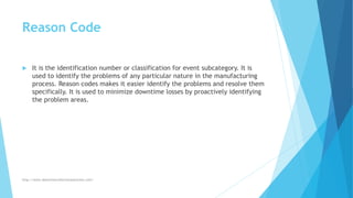 Reason Code
 It is the identification number or classification for event subcategory. It is
used to identify the problems of any particular nature in the manufacturing
process. Reason codes makes it easier identify the problems and resolve them
specifically. It is used to minimize downtime losses by proactively identifying
the problem areas.
http://www.downtimecollectionsolutions.com/
 