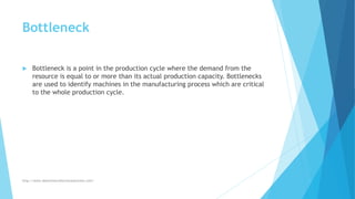 Bottleneck
 Bottleneck is a point in the production cycle where the demand from the
resource is equal to or more than its actual production capacity. Bottlenecks
are used to identify machines in the manufacturing process which are critical
to the whole production cycle.
http://www.downtimecollectionsolutions.com/
 
