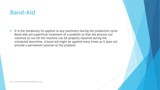 Band-Aid
 It is the temporary fix applied to any machinery during the production cycle.
Band-aids are superficial treatment of a problem so that the process can
continue to run till the machine can be properly repaired during the
scheduled downtime. A band-aid might be applied many times as it does not
provide a permanent solution to the problem.
http://www.downtimecollectionsolutions.com/
 
