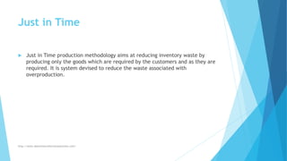 Just in Time
 Just in Time production methodology aims at reducing inventory waste by
producing only the goods which are required by the customers and as they are
required. It is system devised to reduce the waste associated with
overproduction.
http://www.downtimecollectionsolutions.com/
 