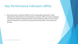 Key Performance Indicators (KPIs)
 Key performance indicators (KPIs) are the measurable parameters which
indicate the performance of any business or process. KPIs are used to measure
the quality standards followed and the results attained. These are the factors
used to evaluate the success of any process and may differ from process to
process.
http://www.downtimecollectionsolutions.com/
 