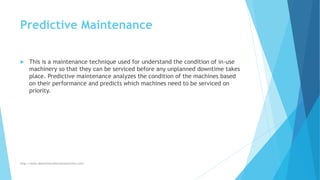 Predictive Maintenance
 This is a maintenance technique used for understand the condition of in-use
machinery so that they can be serviced before any unplanned downtime takes
place. Predictive maintenance analyzes the condition of the machines based
on their performance and predicts which machines need to be serviced on
priority.
http://www.downtimecollectionsolutions.com/
 