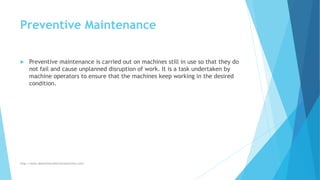 Preventive Maintenance
 Preventive maintenance is carried out on machines still in use so that they do
not fail and cause unplanned disruption of work. It is a task undertaken by
machine operators to ensure that the machines keep working in the desired
condition.
http://www.downtimecollectionsolutions.com/
 