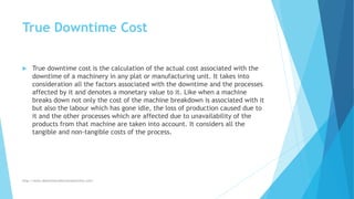 True Downtime Cost
 True downtime cost is the calculation of the actual cost associated with the
downtime of a machinery in any plat or manufacturing unit. It takes into
consideration all the factors associated with the downtime and the processes
affected by it and denotes a monetary value to it. Like when a machine
breaks down not only the cost of the machine breakdown is associated with it
but also the labour which has gone idle, the loss of production caused due to
it and the other processes which are affected due to unavailability of the
products from that machine are taken into account. It considers all the
tangible and non-tangible costs of the process.
http://www.downtimecollectionsolutions.com/
 