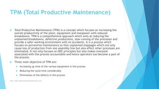 TPM (Total Productive Maintenance)
 Total Productive Maintenance (TPM) is a concept which focuses on increasing the
overall productivity of the plant, equipment and manpower with reduced
breakdowns. TPM is a comprehensive approach which aims at reducing the
unplanned breakdowns, defective productions, slow running of the processes and
provide a safer working environment with no accidents. It is a process which
focuses on preventive maintenance so that unplanned stoppages which not only
cause loss of production from one assembly line but also affect other processes are
eliminated. It not only focuses on OEE principles but also makes everyone
associated with the process accountable and hence operators too become a part of
the process.
 Three main objective of TPM are:
 Increasing up time of the various equipment in the process
 Reducing the cycle time considerably
 Elimination of the defects in the process
http://www.downtimecollectionsolutions.com/
 