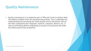 Quality Maintenance
 Quality maintenance is an important part of TPM and it tries to achieve ideal
zero defect condition from the manufacturing process. This is undertaken by
understanding and controlling the whole process and its interaction with all
the other components like manpower, material, machines, delivery, etc. It
aims at eliminating defects originating at any part of the process and make
the whole process more productive.
http://www.downtimecollectionsolutions.com/
 