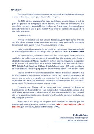 2
MARANATA!
Olá, como é bom iniciarmos mais um ano de caminhada a eternidade de mãos dadas
e com a certeza de que o serviço do Senhor não pode parar.
Em 2020 teremos novos desafios, o que faz deste ano um ano singular, e você faz
parte do processo de transposição desses desafios, afinal Deus lhe escolheu para esta
caminhada, com certeza absoluta Ele está vendo em você capacidade e determinação para
completar a missão. E sabe o que é melhor? Você aceitou o desafio sem sequer sabe o
que vinha pela frente.
Seja bem-vindo!
Prepare seu material para mais um ano de escalada, para alguns será o primeiro
ano. Mas não se preocupe que estaremos por aqui sempre que a pressão for maior para
lhe dar aquele apoio que só você, e Deus, claro, sabe que precisa.
Muito bem, então me permita lhe apresentar os requisitos do sistema de avaliação
do Ministério JovemdaMissão ParáAmapá –MPA paraoano de2020,o TOPO DO MUNDO.
Ele foi reformulado, estudado e aprimorado para ser um agente condutor de suas
atividades com o objetivo de tornar o serviço mais fácil de lidar, digamos assim. Todas as
atividades contidas neste Manual e que fazem parte do sistema de avaliação são próprias
do dia a dia do cristão envolvido nas atividades da igreja local, da Missão Pará Amapá -
MPA, da União NorteBrasileira - UNB eda Divisão Sul-Americana – DSA,então vocêjá deve
estar familiarizada. Só vai ter que participar desses eventos “dentro” do Ministério Jovem.
Você vai perceber que ele continua no mesmo formato de avaliação trimestral, mas
foi desenvolvido para lhe dar mais tempo no 4º trimestre, de cuidar das atividades locais
sem ter que ter tanta preocupação com pontuação. Os três primeiros trimestres estão
dispostos de uma forma que possibilite a escalada da montanha já neles. Mas calma, tudo
ao seu tempo. Você ainda terá algumas boas surpresas.
Dispomos, neste Manual, a forma como você deve comprovar, no Sistema de
Gerenciamento do Ministério Jovem– SGC, cada atividade realizada. Então, além de saber
quais são os requisitos que precisa cumprir, nós te damos uma mãozinha para que você
não perca tempo imaginando como vai comprovar. Quando for preencher o relatório no
SGC, você já vai preparado.
Nós da Missão Pará Amapá lhe desejamos muitosucesso na sua jornada e que Deus
te segure pela mão. Seja firme e vigoroso e continue cada vez mais longe... e cada vez
mais alto, que, com certeza, nos encontraremos no TOPO.
Pr. Damião Souza
Departamental do Ministério Jovem
Missão Pará Amapá -MPA
 