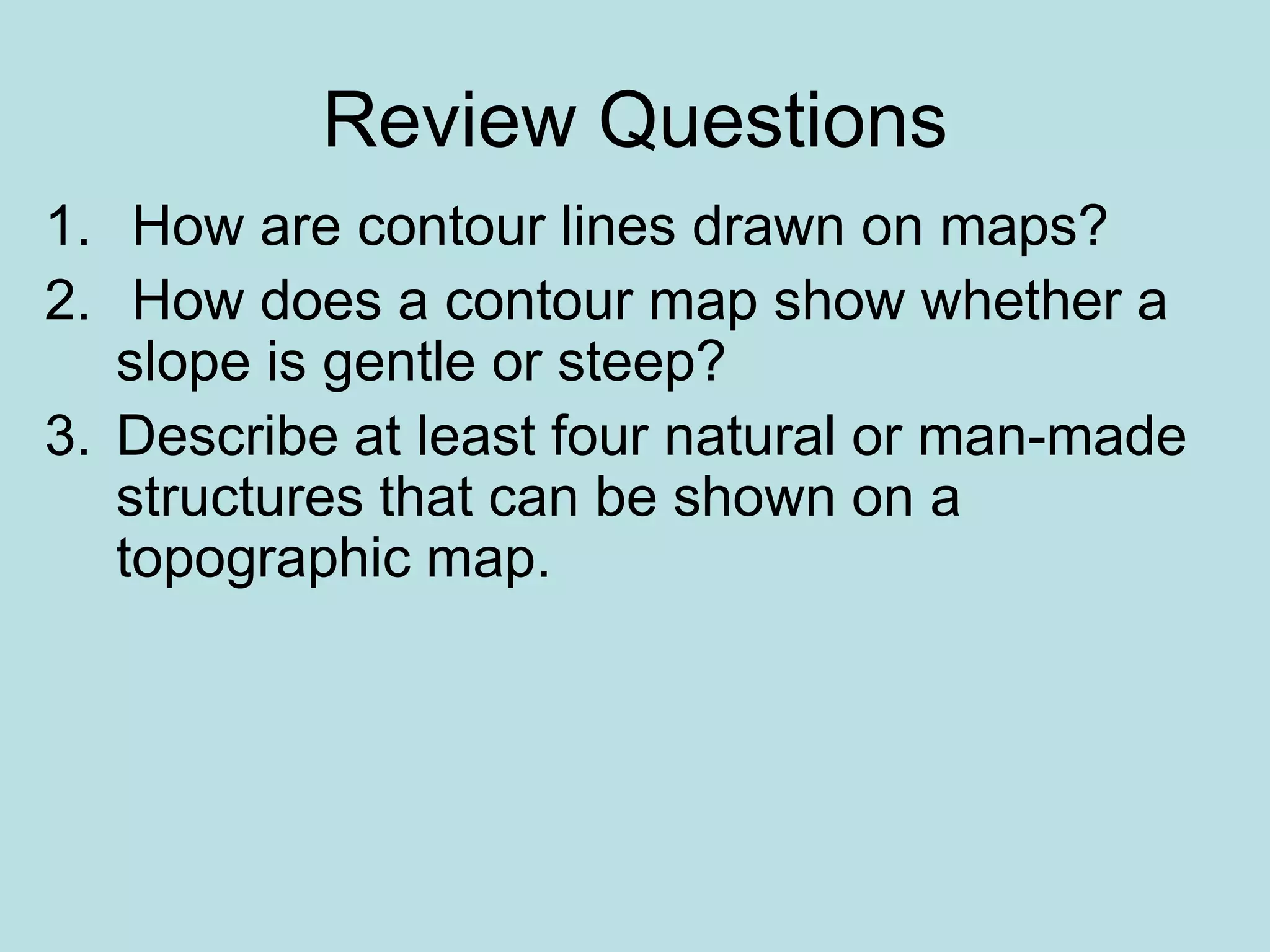 Review Questions
1. How are contour lines drawn on maps?
2. How does a contour map show whether a
slope is gentle or steep?
3. Describe at least four natural or man-made
structures that can be shown on a
topographic map.
 