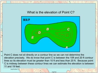 Point C does not sit directly on a contour line so we can not determine the
elevation precisely. We do know that point C is between the 10ft and 20 ft contour
lines so its elevation must be greater than 10 ft and less than 20 ft. Because point
C is midway between these contour lines we can estimate the elevation is between
11 and 19 feet.
What is the elevation of Point C?
 