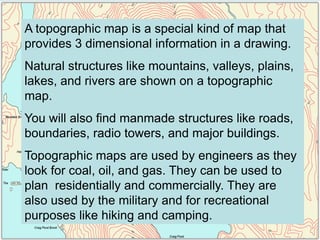 A topographic map is a special kind of map that
provides 3 dimensional information in a drawing.
Natural structures like mountains, valleys, plains,
lakes, and rivers are shown on a topographic
map.
You will also find manmade structures like roads,
boundaries, radio towers, and major buildings.
Topographic maps are used by engineers as they
look for coal, oil, and gas. They can be used to
plan residentially and commercially. They are
also used by the military and for recreational
purposes like hiking and camping.
 