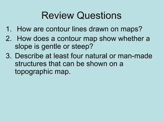 Review Questions
1. How are contour lines drawn on maps?
2. How does a contour map show whether a
slope is gentle or steep?
3. Describe at least four natural or man-made
structures that can be shown on a
topographic map.
 