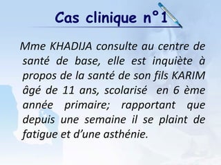 Cas clinique n°1
Mme KHADIJA consulte au centre de
santé de base, elle est inquiète à
propos de la santé de son fils KARIM
âgé de 11 ans, scolarisé en 6 ème
année primaire; rapportant que
depuis une semaine il se plaint de
fatigue et d’une asthénie.
 
