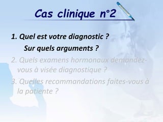 1. Quel est votre diagnostic ?
Sur quels arguments ?
2. Quels examens hormonaux demandez-
vous à visée diagnostique ?
3. Quelles recommandations faites-vous à
la patiente ?
Cas clinique n°2
 