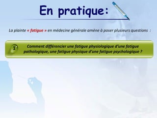 En pratique:
La plainte « fatigue » en médecine générale amène à poser plusieurs questions :
Comment différencier une fatigue physiologique d’une fatigue
pathologique, une fatigue physique d’une fatigue psychologique ?
1
 