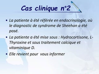 • La patiente à été référée en endocrinologie, où
le diagnostic de syndrome de Sheehan a été
posé.
• La patiente a été mise sous : Hydrocortisone, L-
Thyroxine et sous traitement calcique et
vitaminique D.
• Elle revient pour vous informer
Cas clinique n°2
 