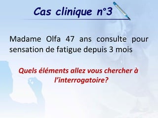 Cas clinique n°3
Madame Olfa 47 ans consulte pour
sensation de fatigue depuis 3 mois
Quels éléments allez vous chercher à
l’interrogatoire?
 