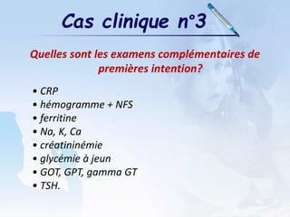 Cas clinique n°3
Quelles sont les examens complémentaires de
premières intention?
• CRP
• hémogramme + NFS
• ferritine
• Na, K, Ca
• créatininémie
• glycémie à jeun
• GOT, GPT, gamma GT
• TSH.
 