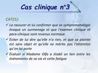 Cas clinique n°3
CAT(1):
 La rassurer et lui confirmer que sa symptomatologie
évoque un surmenage et que l’examen clinique et
para-clinique sont revenus normaux
 Éviter de lui dire qu’elle n’a rien, et que sa plainte
est sans objet et qu’elle ne mérite pas l’attention
qu’on lui porte
 Évaluer si Madame Olfa a établi un lien entre les
événements de sa vie et cette fatigue
 