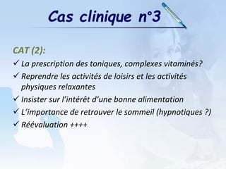 Cas clinique n°3
CAT (2):
 La prescription des toniques, complexes vitaminés?
 Reprendre les activités de loisirs et les activités
physiques relaxantes
 Insister sur l’intérêt d’une bonne alimentation
 L’importance de retrouver le sommeil (hypnotiques ?)
 Réévaluation ++++
 