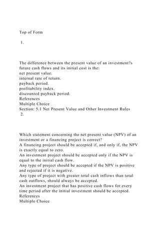 Top of Form
1.
The difference between the present value of an investment?s
future cash flows and its initial cost is the:
net present value.
internal rate of return.
payback period.
profitability index.
discounted payback period.
References
Multiple Choice
Section: 5.1 Net Present Value and Other Investment Rules
2.
Which statement concerning the net present value (NPV) of an
investment or a financing project is correct?
A financing project should be accepted if, and only if, the NPV
is exactly equal to zero.
An investment project should be accepted only if the NPV is
equal to the initial cash flow.
Any type of project should be accepted if the NPV is positive
and rejected if it is negative.
Any type of project with greater total cash inflows than total
cash outflows, should always be accepted.
An investment project that has positive cash flows for every
time period after the initial investment should be accepted.
References
Multiple Choice
 