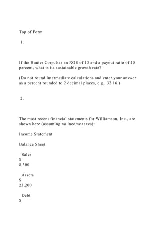 Top of Form
1.
If the Hunter Corp. has an ROE of 13 and a payout ratio of 15
percent, what is its sustainable growth rate?
(Do not round intermediate calculations and enter your answer
as a percent rounded to 2 decimal places, e.g., 32.16.)
2.
The most recent financial statements for Williamson, Inc., are
shown here (assuming no income taxes):
Income Statement
Balance Sheet
Sales
$
8,300
Assets
$
23,200
Debt
$
 