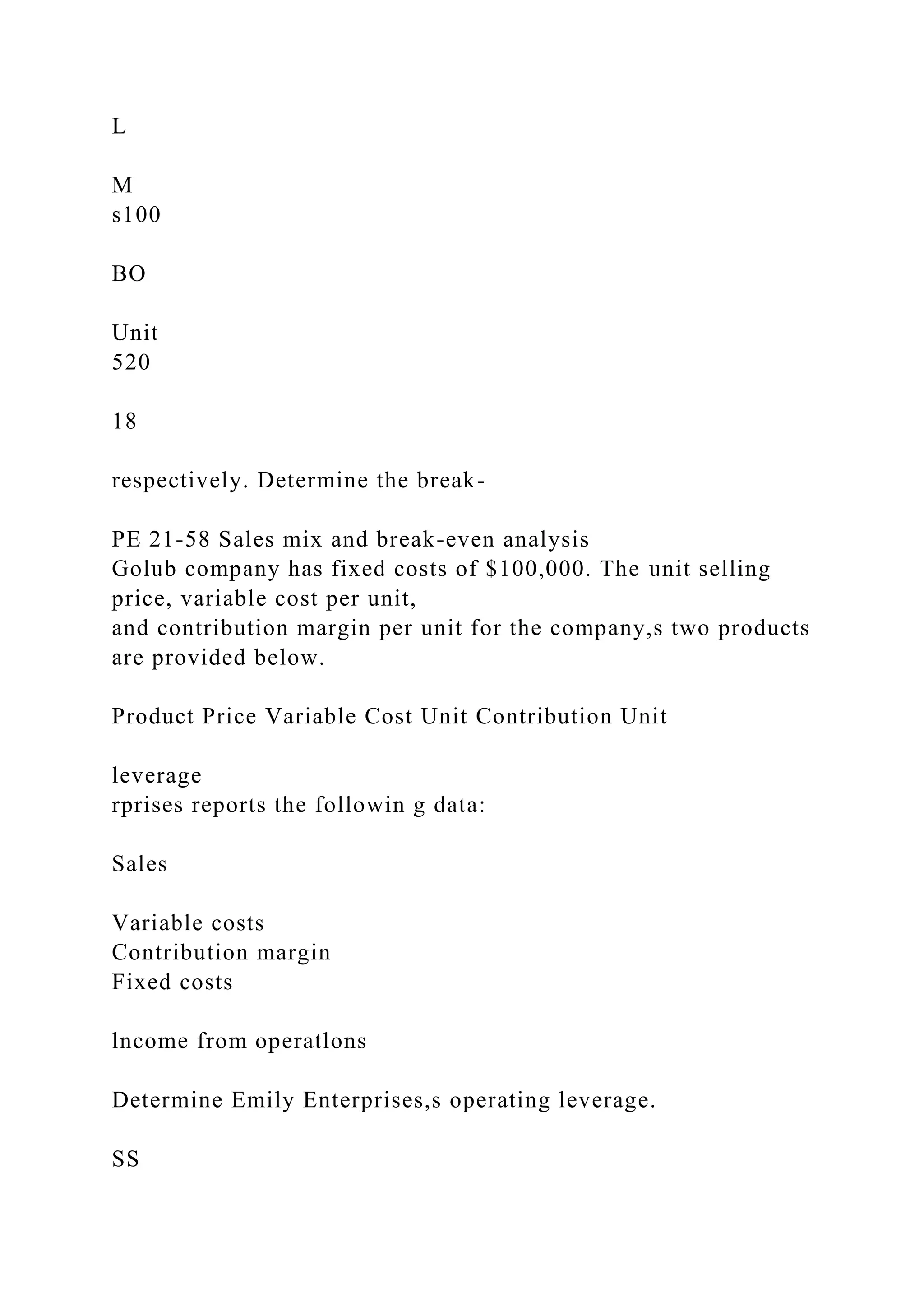 L
M
s100
BO
Unit
520
18
respectively. Determine the break-
PE 21-58 Sales mix and break-even analysis
Golub company has fixed costs of $100,000. The unit selling
price, variable cost per unit,
and contribution margin per unit for the company,s two products
are provided below.
Product Price Variable Cost Unit Contribution Unit
leverage
rprises reports the followin g data:
Sales
Variable costs
Contribution margin
Fixed costs
lncome from operatlons
Determine Emily Enterprises,s operating leverage.
SS
 