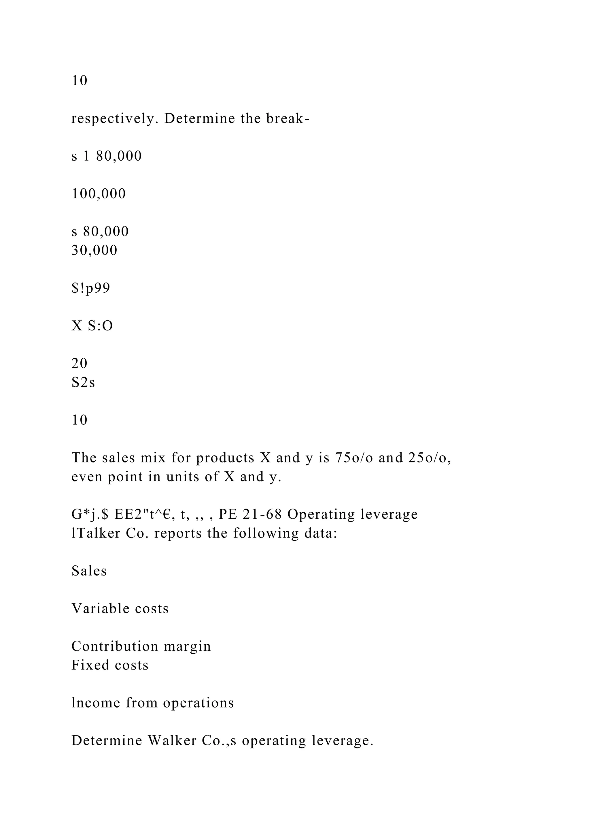 10
respectively. Determine the break-
s 1 80,000
100,000
s 80,000
30,000
$!p99
X S:O
20
S2s
10
The sales mix for products X and y is 75o/o and 25o/o,
even point in units of X and y.
G*j.$ EE2"t^€, t, ,, , PE 21-68 Operating leverage
lTalker Co. reports the following data:
Sales
Variable costs
Contribution margin
Fixed costs
lncome from operations
Determine Walker Co.,s operating leverage.
 