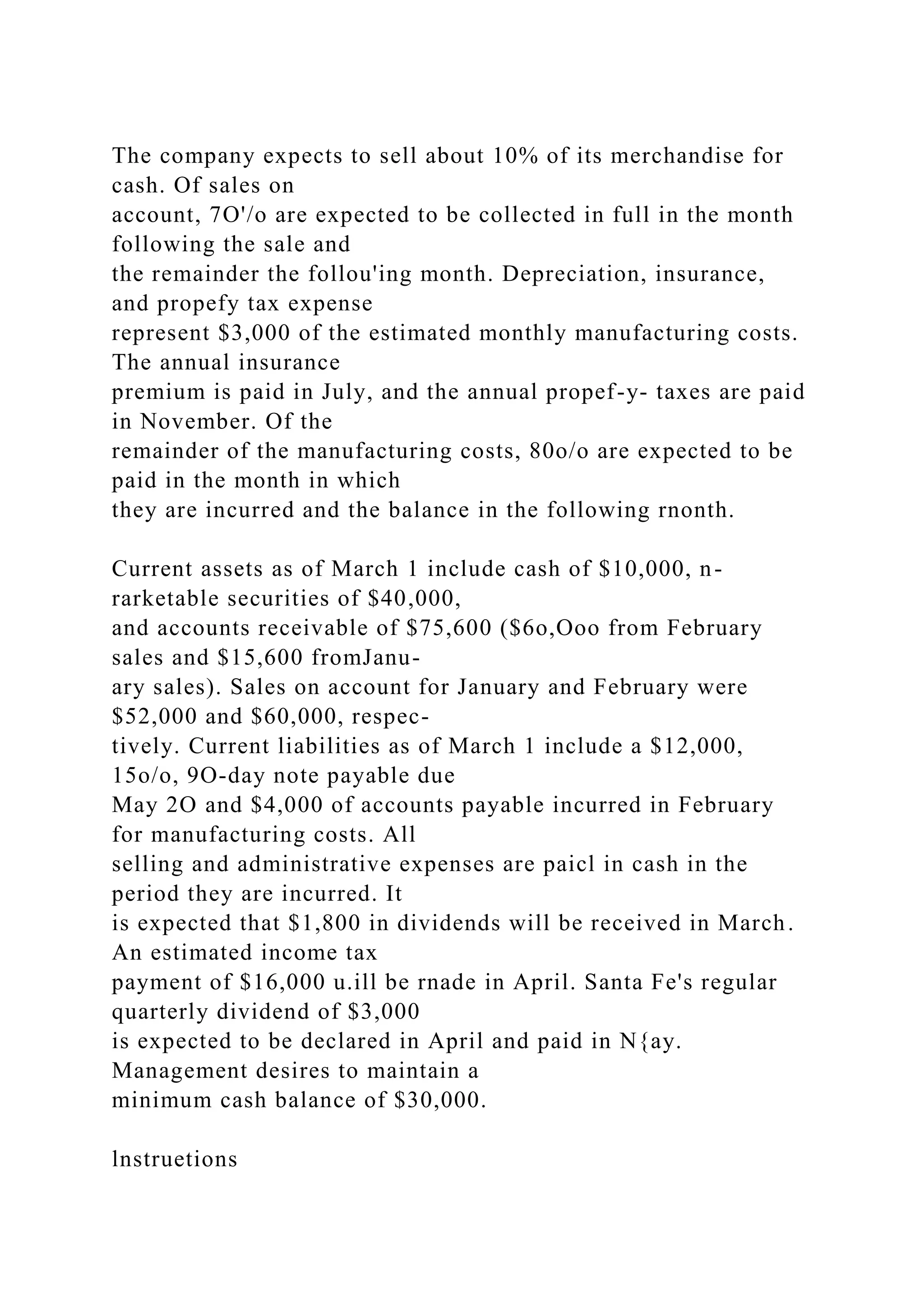 The company expects to sell about 10% of its merchandise for
cash. Of sales on
account, 7O'/o are expected to be collected in full in the month
following the sale and
the remainder the follou'ing month. Depreciation, insurance,
and propefy tax expense
represent $3,000 of the estimated monthly manufacturing costs.
The annual insurance
premium is paid in July, and the annual propef-y- taxes are paid
in November. Of the
remainder of the manufacturing costs, 80o/o are expected to be
paid in the month in which
they are incurred and the balance in the following rnonth.
Current assets as of March 1 include cash of $10,000, n-
rarketable securities of $40,000,
and accounts receivable of $75,600 ($6o,Ooo from February
sales and $15,600 fromJanu-
ary sales). Sales on account for January and February were
$52,000 and $60,000, respec-
tively. Current liabilities as of March 1 include a $12,000,
15o/o, 9O-day note payable due
May 2O and $4,000 of accounts payable incurred in February
for manufacturing costs. All
selling and administrative expenses are paicl in cash in the
period they are incurred. It
is expected that $1,800 in dividends will be received in March.
An estimated income tax
payment of $16,000 u.ill be rnade in April. Santa Fe's regular
quarterly dividend of $3,000
is expected to be declared in April and paid in N{ay.
Management desires to maintain a
minimum cash balance of $30,000.
lnstruetions
 