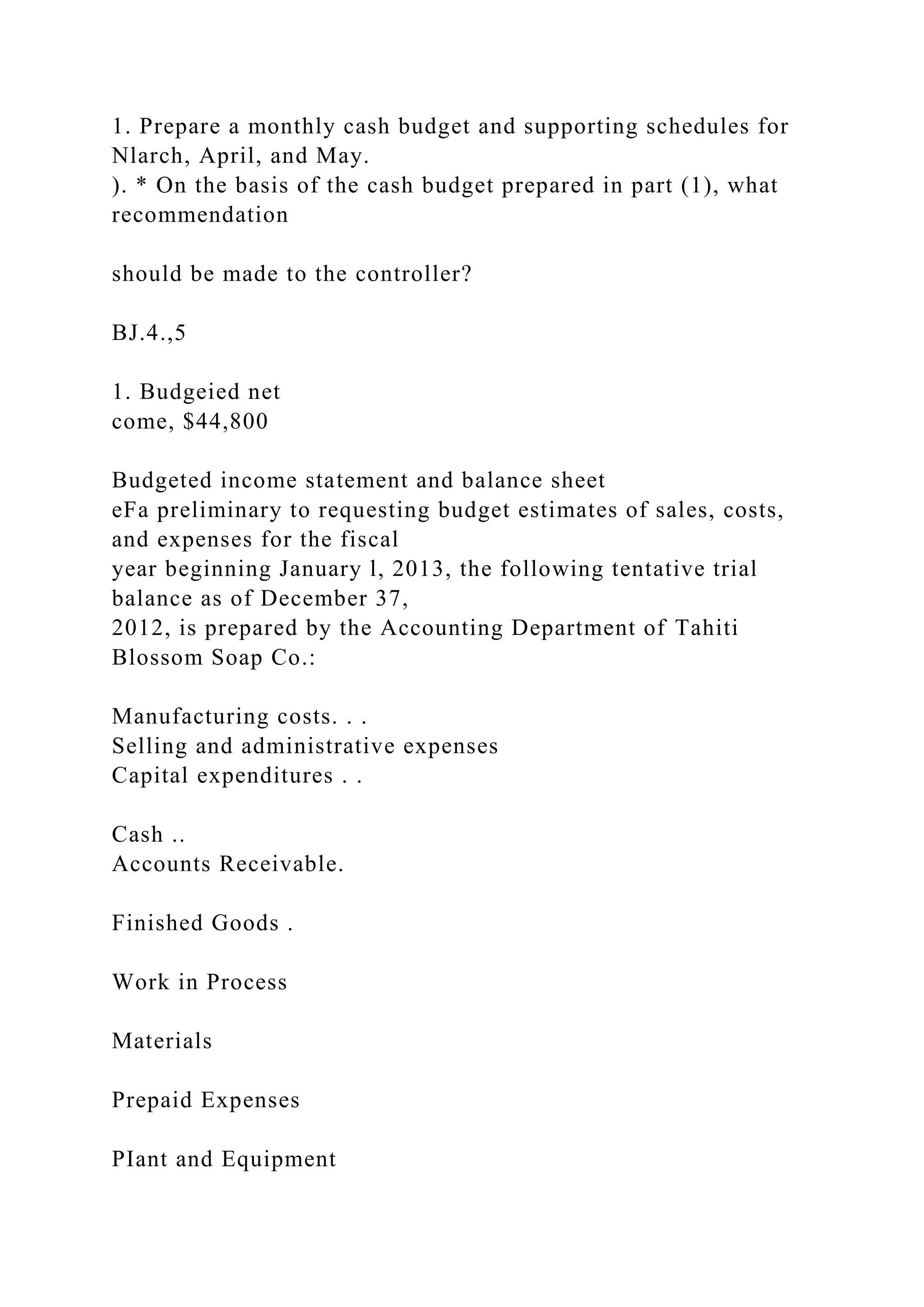 1. Prepare a monthly cash budget and supporting schedules for
Nlarch, April, and May.
). * On the basis of the cash budget prepared in part (1), what
recommendation
should be made to the controller?
BJ.4.,5
1. Budgeied net
come, $44,800
Budgeted income statement and balance sheet
eFa preliminary to requesting budget estimates of sales, costs,
and expenses for the fiscal
year beginning January l, 2013, the following tentative trial
balance as of December 37,
2012, is prepared by the Accounting Department of Tahiti
Blossom Soap Co.:
Manufacturing costs. . .
Selling and administrative expenses
Capital expenditures . .
Cash ..
Accounts Receivable.
Finished Goods .
Work in Process
Materials
Prepaid Expenses
PIant and Equipment
 