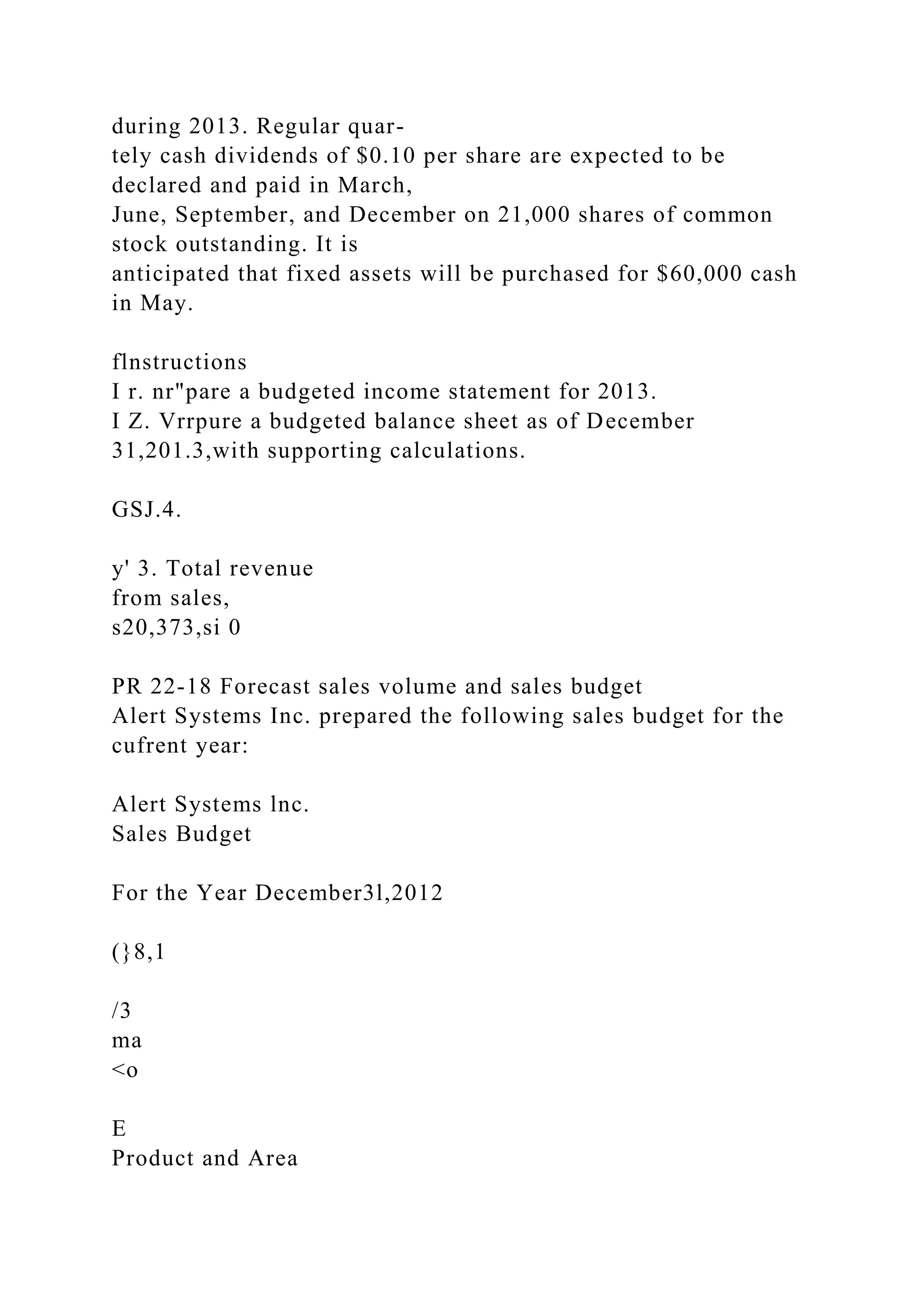 during 2013. Regular quar-
tely cash dividends of $0.10 per share are expected to be
declared and paid in March,
June, September, and December on 21,000 shares of common
stock outstanding. It is
anticipated that fixed assets will be purchased for $60,000 cash
in May.
flnstructions
I r. nr"pare a budgeted income statement for 2013.
I Z. Vrrpure a budgeted balance sheet as of December
31,201.3,with supporting calculations.
GSJ.4.
y' 3. Total revenue
from sales,
s20,373,si 0
PR 22-18 Forecast sales volume and sales budget
Alert Systems Inc. prepared the following sales budget for the
cufrent year:
Alert Systems lnc.
Sales Budget
For the Year December3l,2012
(}8,1
/3
ma
<o
E
Product and Area
 