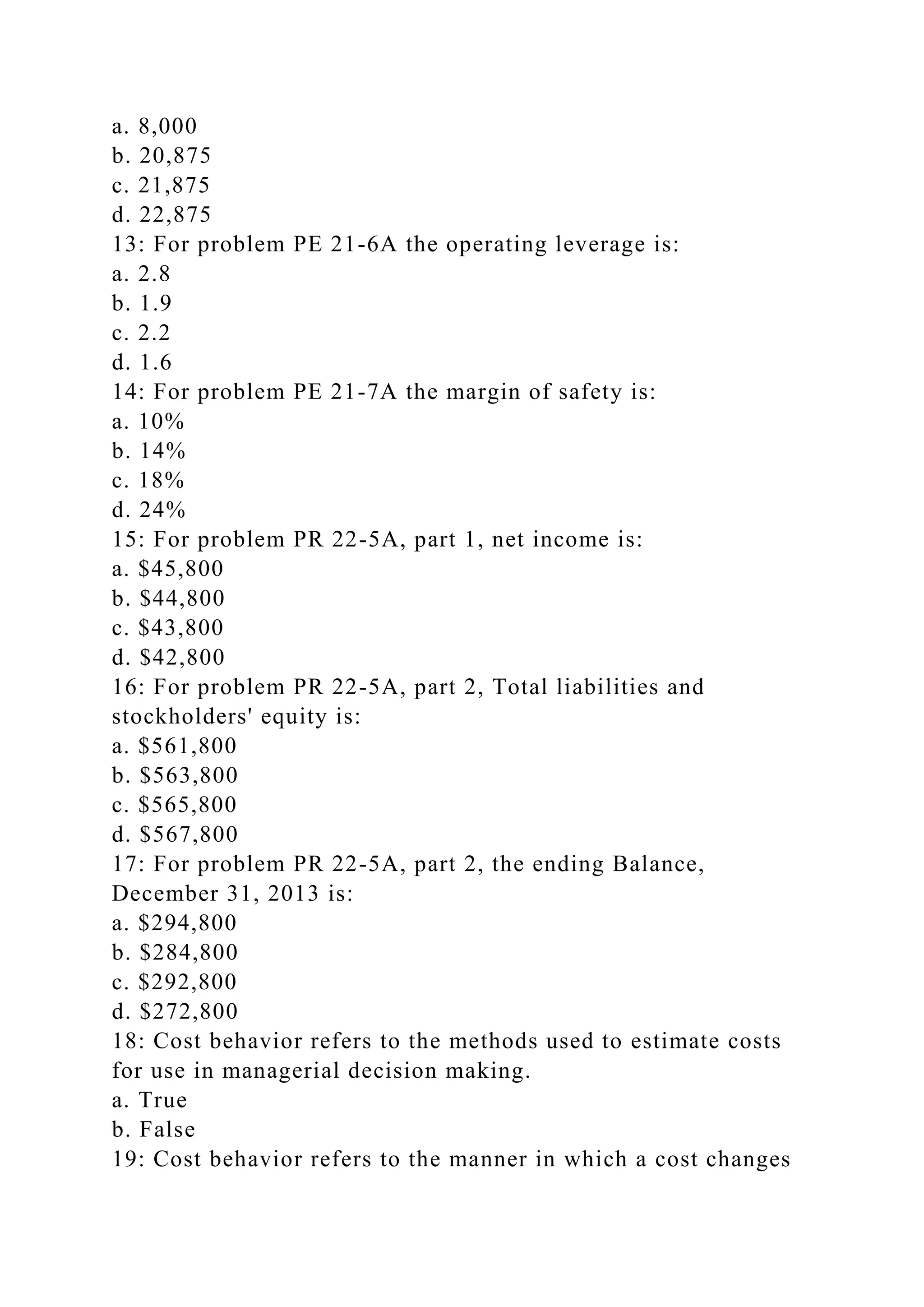 a. 8,000
b. 20,875
c. 21,875
d. 22,875
13: For problem PE 21-6A the operating leverage is:
a. 2.8
b. 1.9
c. 2.2
d. 1.6
14: For problem PE 21-7A the margin of safety is:
a. 10%
b. 14%
c. 18%
d. 24%
15: For problem PR 22-5A, part 1, net income is:
a. $45,800
b. $44,800
c. $43,800
d. $42,800
16: For problem PR 22-5A, part 2, Total liabilities and
stockholders' equity is:
a. $561,800
b. $563,800
c. $565,800
d. $567,800
17: For problem PR 22-5A, part 2, the ending Balance,
December 31, 2013 is:
a. $294,800
b. $284,800
c. $292,800
d. $272,800
18: Cost behavior refers to the methods used to estimate costs
for use in managerial decision making.
a. True
b. False
19: Cost behavior refers to the manner in which a cost changes
 