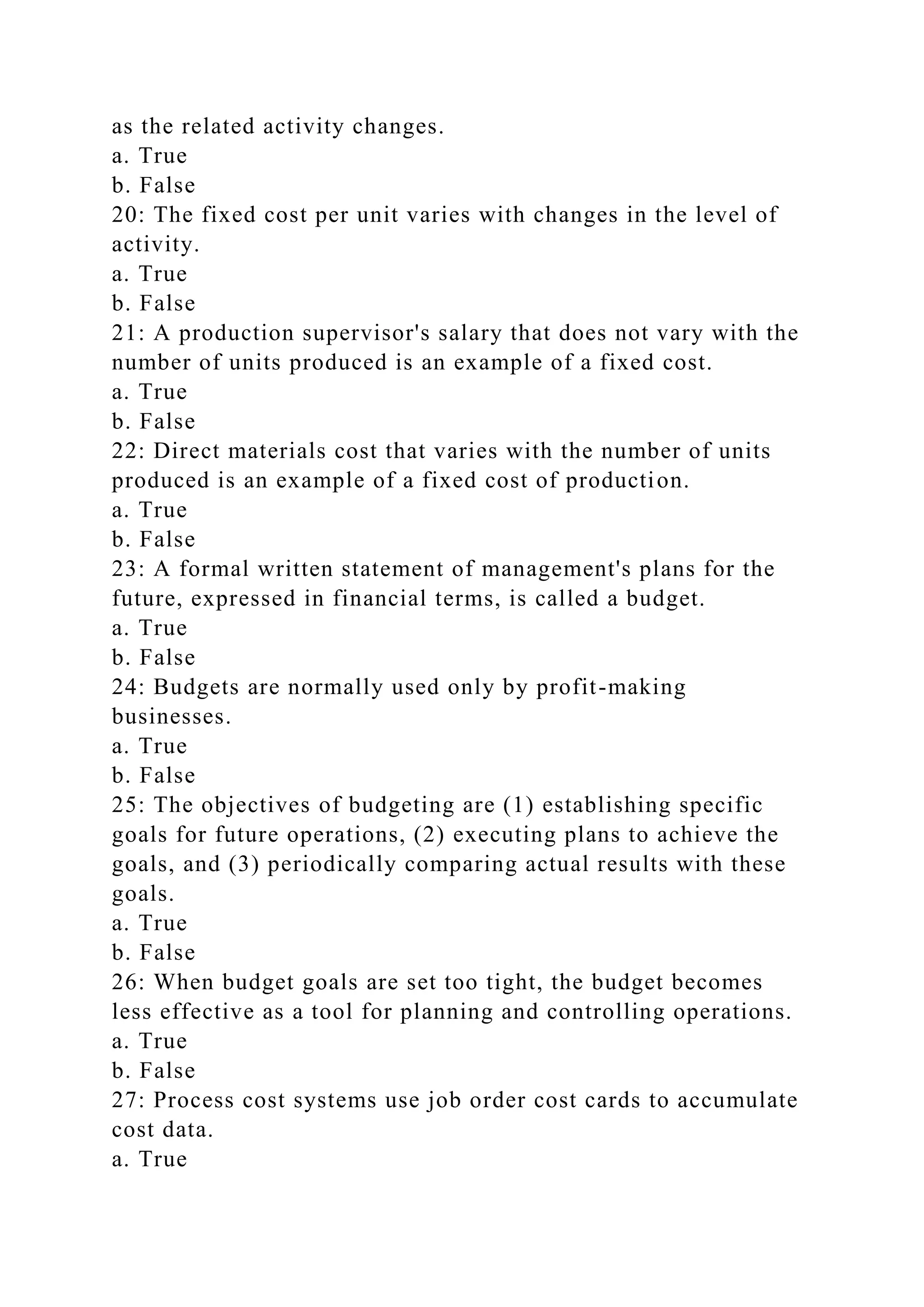 as the related activity changes.
a. True
b. False
20: The fixed cost per unit varies with changes in the level of
activity.
a. True
b. False
21: A production supervisor's salary that does not vary with the
number of units produced is an example of a fixed cost.
a. True
b. False
22: Direct materials cost that varies with the number of units
produced is an example of a fixed cost of production.
a. True
b. False
23: A formal written statement of management's plans for the
future, expressed in financial terms, is called a budget.
a. True
b. False
24: Budgets are normally used only by profit-making
businesses.
a. True
b. False
25: The objectives of budgeting are (1) establishing specific
goals for future operations, (2) executing plans to achieve the
goals, and (3) periodically comparing actual results with these
goals.
a. True
b. False
26: When budget goals are set too tight, the budget becomes
less effective as a tool for planning and controlling operations.
a. True
b. False
27: Process cost systems use job order cost cards to accumulate
cost data.
a. True
 