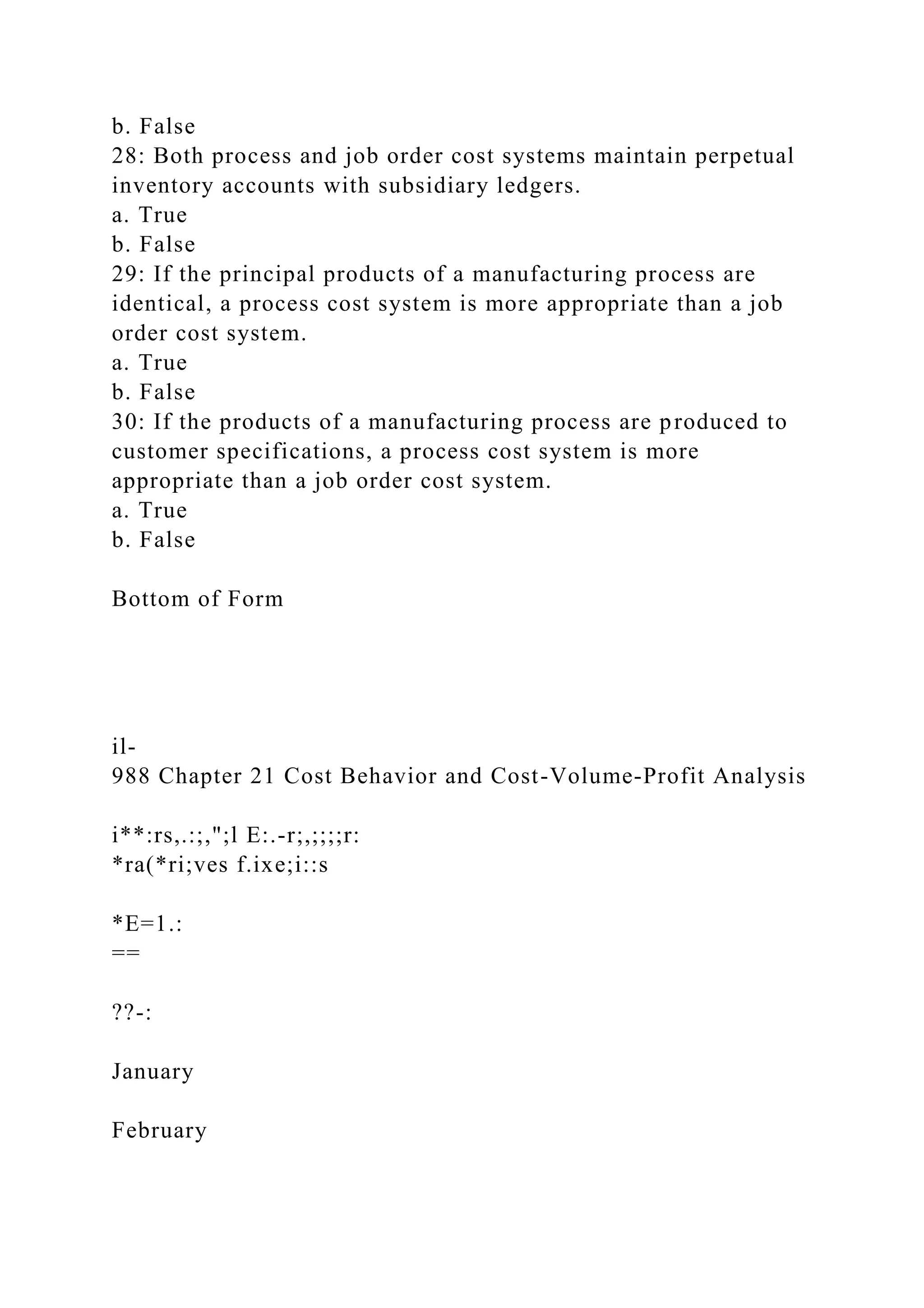 b. False
28: Both process and job order cost systems maintain perpetual
inventory accounts with subsidiary ledgers.
a. True
b. False
29: If the principal products of a manufacturing process are
identical, a process cost system is more appropriate than a job
order cost system.
a. True
b. False
30: If the products of a manufacturing process are produced to
customer specifications, a process cost system is more
appropriate than a job order cost system.
a. True
b. False
Bottom of Form
il-
988 Chapter 21 Cost Behavior and Cost-Volume-Profit Analysis
i**:rs,.:;,";l E:.-r;,;;;;r:
*ra(*ri;ves f.ixe;i::s
*E=1.:
==
??-:
January
February
 