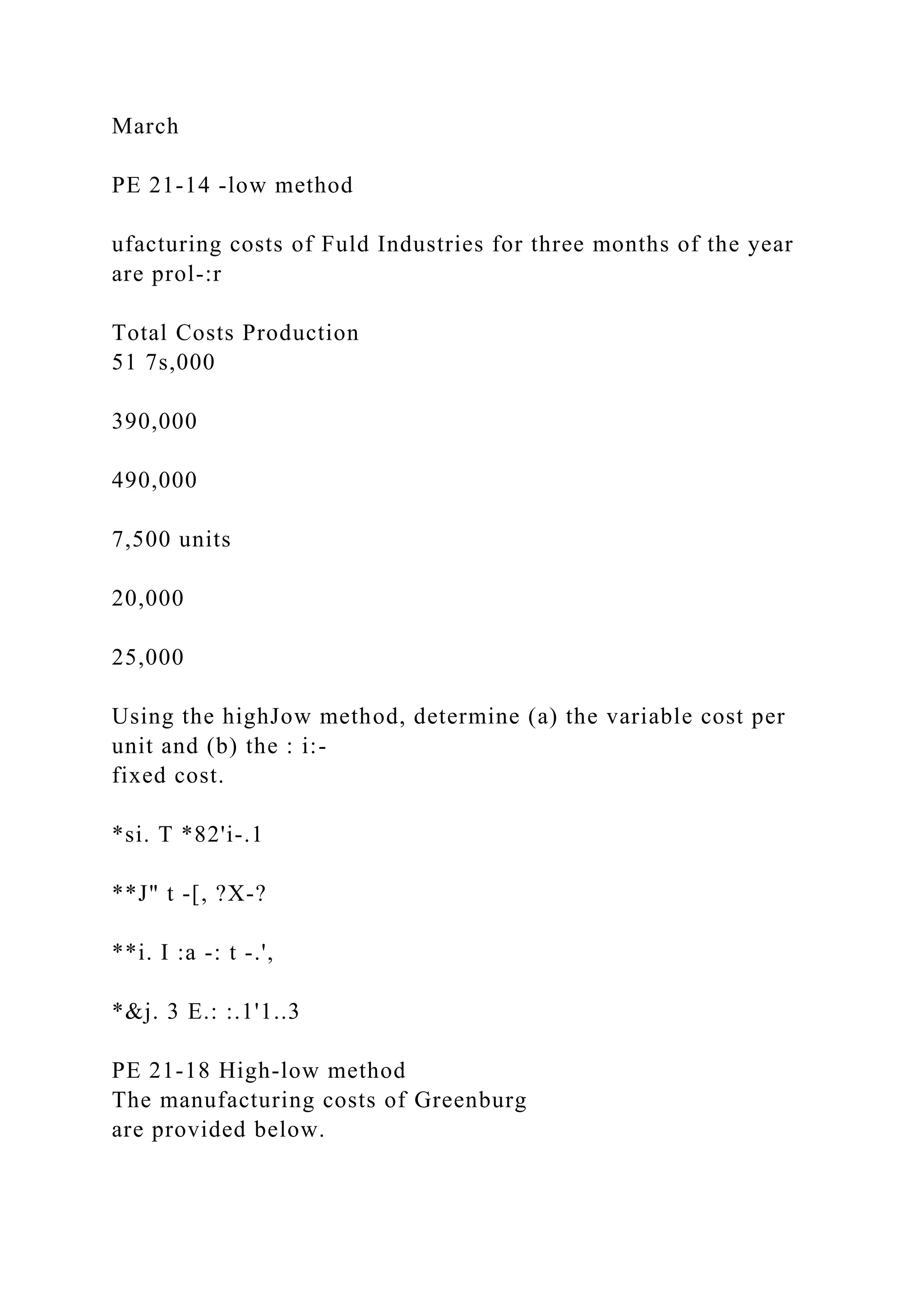 March
PE 21-14 -low method
ufacturing costs of Fuld Industries for three months of the year
are prol-:r
Total Costs Production
51 7s,000
390,000
490,000
7,500 units
20,000
25,000
Using the highJow method, determine (a) the variable cost per
unit and (b) the : i:-
fixed cost.
*si. T *82'i-.1
**J" t -[, ?X-?
**i. I :a -: t -.',
*&j. 3 E.: :.1'1..3
PE 21-18 High-low method
The manufacturing costs of Greenburg
are provided below.
 