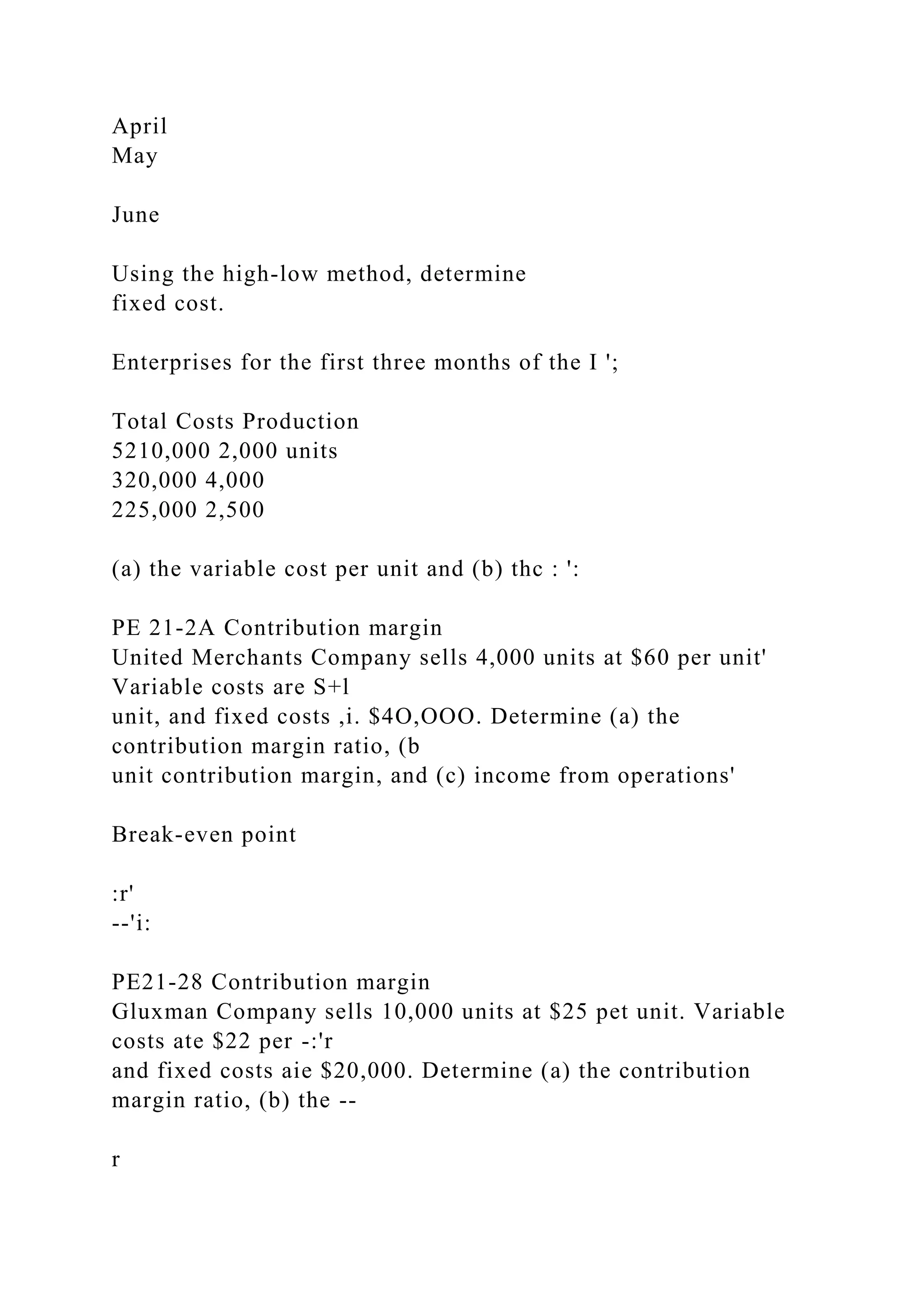 April
May
June
Using the high-low method, determine
fixed cost.
Enterprises for the first three months of the I ';
Total Costs Production
5210,000 2,000 units
320,000 4,000
225,000 2,500
(a) the variable cost per unit and (b) thc : ':
PE 21-2A Contribution margin
United Merchants Company sells 4,000 units at $60 per unit'
Variable costs are S+l
unit, and fixed costs ,i. $4O,OOO. Determine (a) the
contribution margin ratio, (b
unit contribution margin, and (c) income from operations'
Break-even point
:r'
--'i:
PE21-28 Contribution margin
Gluxman Company sells 10,000 units at $25 pet unit. Variable
costs ate $22 per -:'r
and fixed costs aie $20,000. Determine (a) the contribution
margin ratio, (b) the --
r
 