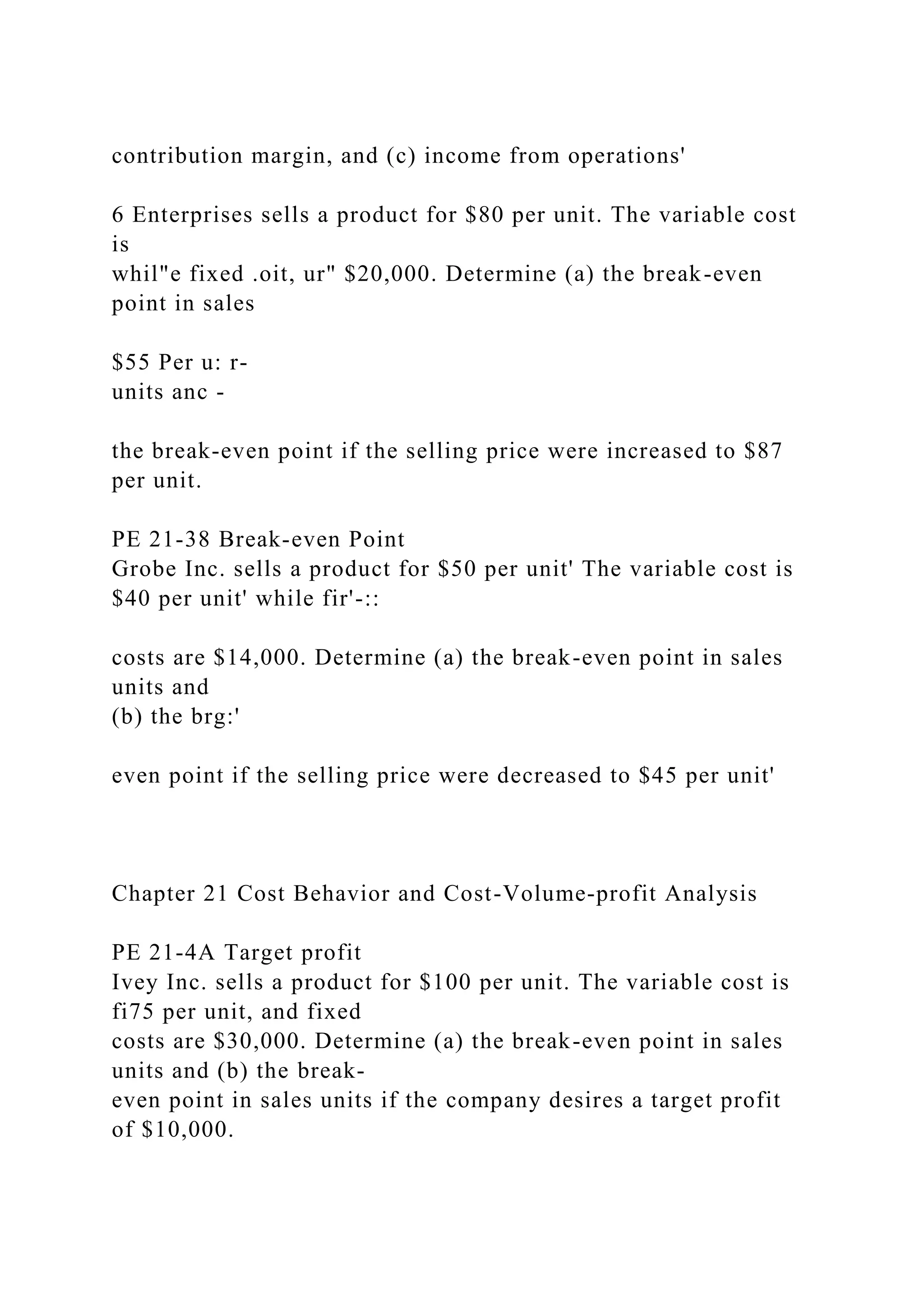 contribution margin, and (c) income from operations'
6 Enterprises sells a product for $80 per unit. The variable cost
is
whil"e fixed .oit, ur" $20,000. Determine (a) the break-even
point in sales
$55 Per u: r-
units anc -
the break-even point if the selling price were increased to $87
per unit.
PE 21-38 Break-even Point
Grobe Inc. sells a product for $50 per unit' The variable cost is
$40 per unit' while fir'-::
costs are $14,000. Determine (a) the break-even point in sales
units and
(b) the brg:'
even point if the selling price were decreased to $45 per unit'
Chapter 21 Cost Behavior and Cost-Volume-profit Analysis
PE 21-4A Target profit
Ivey Inc. sells a product for $100 per unit. The variable cost is
fi75 per unit, and fixed
costs are $30,000. Determine (a) the break-even point in sales
units and (b) the break-
even point in sales units if the company desires a target profit
of $10,000.
 
