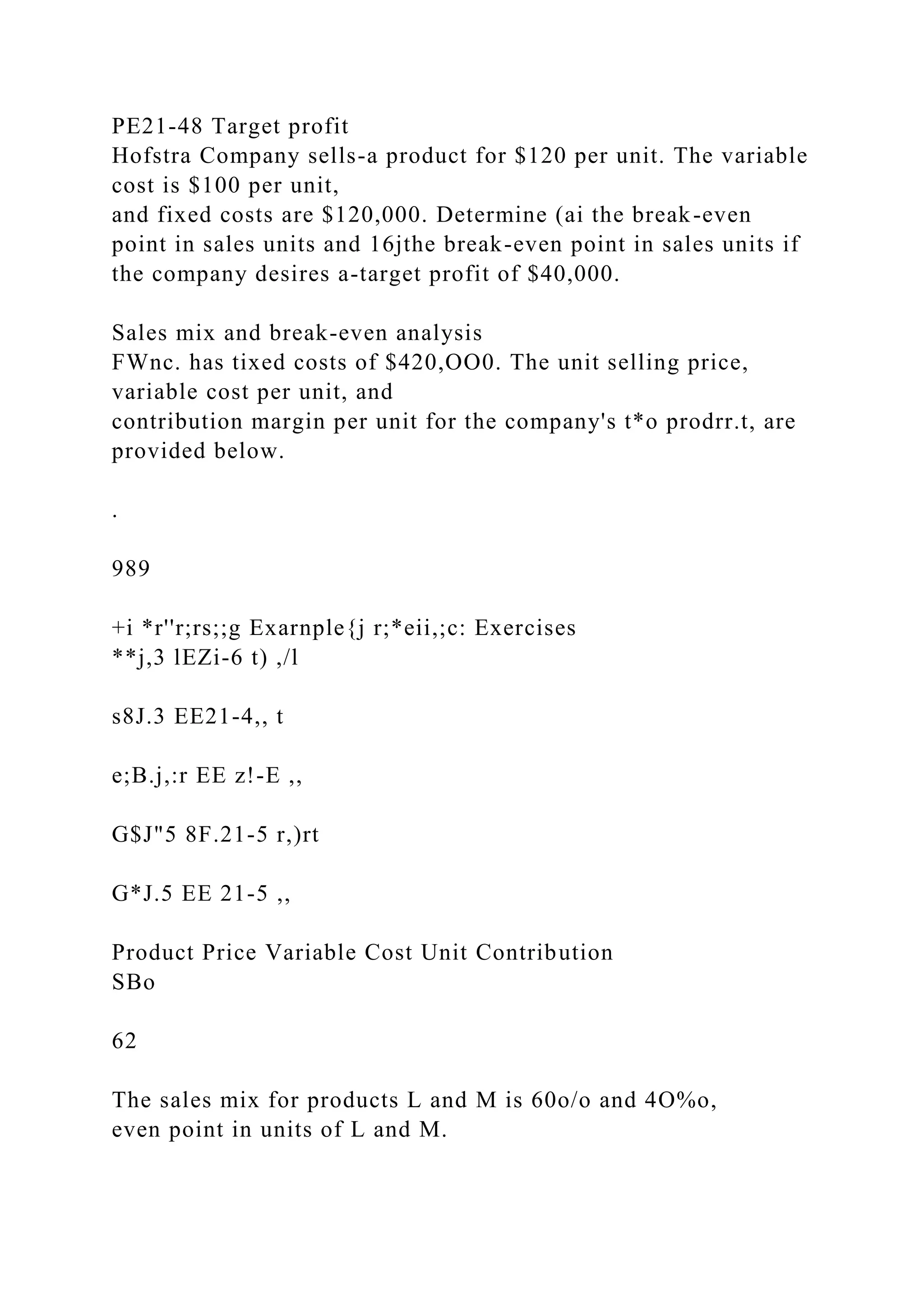 PE21-48 Target profit
Hofstra Company sells-a product for $120 per unit. The variable
cost is $100 per unit,
and fixed costs are $120,000. Determine (ai the break-even
point in sales units and 16jthe break-even point in sales units if
the company desires a-target profit of $40,000.
Sales mix and break-even analysis
FWnc. has tixed costs of $420,OO0. The unit selling price,
variable cost per unit, and
contribution margin per unit for the company's t*o prodrr.t, are
provided below.
.
989
+i *r''r;rs;;g Exarnple{j r;*eii,;c: Exercises
**j,3 lEZi-6 t) ,/l
s8J.3 EE21-4,, t
e;B.j,:r EE z!-E ,,
G$J"5 8F.21-5 r,)rt
G*J.5 EE 21-5 ,,
Product Price Variable Cost Unit Contribution
SBo
62
The sales mix for products L and M is 60o/o and 4O%o,
even point in units of L and M.
 
