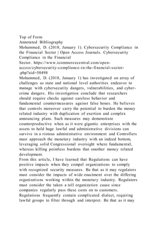 Top of Form
Annotated Bibliography
Mohammed, D. (2018, January 1). Cybersecurity Compliance in
the Financial Sector | Open Access Journals. Cybersecurity
Compliance in the Financial
Sector. https://www.icommercecentral.com/open-
access/cybersecurity-compliance-in-the-financial-sector-
.php?aid=50498
Mohammed, D. (2018, January 1) has investigated on array of
challenges as state and national level authorities endeavor to
manage with cybersecurity dangers, vulnerabilities, and cyber-
crime dangers. His investigation conclude that researchers
should require checks against careless behavior and
fundamental countermeasures against false hones. He believes
that controls moreover carry the potential to burden the money
related industry with duplication of exertion and complex
announcing plans. Such measures may demonstrate
counterproductive when as it were gigantic enterprises with the
assets to hold huge lawful and administrative divisions can
survive in a riotous administrative environment and Controllers
must approach the monetary industry with an indeed bottom,
leveraging solid Congressional oversight where fundamental,
whereas killing pointless burdens that smother money related
development.
From this article, I have learned that Regulations can have
positive impacts when they compel organizations to comply
with recognized security measures. Be that as it may regulators
must consider the impacts of wide enactment over the differing
organizations working within the monetary industry. Regulators
must consider the taken a toll organization cause since
companies regularly pass these costs on to customers.
Regulations frequently contain complicated dialect, requiring
lawful groups to filter through and interpret. Be that as it may
 