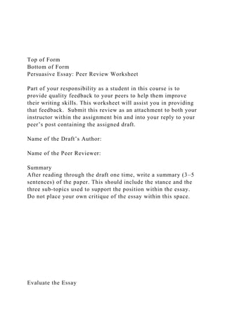 Top of Form
Bottom of Form
Persuasive Essay: Peer Review Worksheet
Part of your responsibility as a student in this course is to
provide quality feedback to your peers to help them improve
their writing skills. This worksheet will assist you in providing
that feedback. Submit this review as an attachment to both your
instructor within the assignment bin and into your reply to your
peer’s post containing the assigned draft.
Name of the Draft’s Author:
Name of the Peer Reviewer:
Summary
After reading through the draft one time, write a summary (3–5
sentences) of the paper. This should include the stance and the
three sub-topics used to support the position within the essay.
Do not place your own critique of the essay within this space.
Evaluate the Essay
 