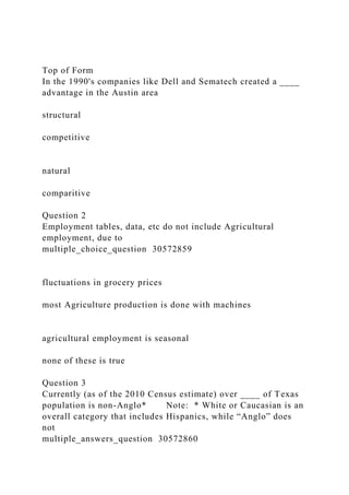 Top of Form
In the 1990's companies like Dell and Sematech created a ____
advantage in the Austin area
structural
competitive
natural
comparitive
Question 2
Employment tables, data, etc do not include Agricultural
employment, due to
multiple_choice_question 30572859
fluctuations in grocery prices
most Agriculture production is done with machines
agricultural employment is seasonal
none of these is true
Question 3
Currently (as of the 2010 Census estimate) over ____ of Texas
population is non-Anglo* Note: * White or Caucasian is an
overall category that includes Hispanics, while “Anglo” does
not
multiple_answers_question 30572860
 
