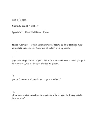 Top of Form
Name/Student Number:
Spanish III Part I Midterm Exam
Short Answer – Write your answers below each question. Use
complete sentences. Answers should be in Spanish.
1.
¿Qué es lo que más te gusta hacer en una excursión a un parque
nacional? ¿Qué es lo que menos te gusta?
2.
¿A qué eventos deportivos te gusta asistir?
3.
¿Por qué viajan muchos peregrinos a Santiago de Compostela
hoy en día?
 