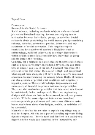 Top of Form
Presentation
Research in the Social Sciences
Social science, including academic subjects such as criminal
justice and homeland security, focuses on studying human
interaction between individuals, groups, or societies. Social
science is about questioning the world around you by examining
cultures, societies, economies, politics, behaviors, and any
assortment of social interaction. This range in scope is
emphasized by a number of academic disciplines such as
anthropology, political science, and sociology. Researchers
within social science fields consider how individual or group
actions impact their society.
Compare, for a moment, social sciences to the physical sciences
such as physics or biology. In studying physics, one can grasp
how an aircraft can stay in the air. A physicist recognizes the
physical forces that impact the aircraft’s flight and can predict
what impact these elements will have on the aircraft's continued
operation. In understanding the science behind flight, physicists
can also estimate or predict what conditions will negatively
impact a journey. The aircraft’s design, improvements, and
success are all founded on proven mathematical principles.
There are also mechanical principles that determine how it must
be maintained, fueled, and operated. There are engineering
designs with elements that can be measured, tested, and proven
reliable. With the knowledge and information these hard
sciences provide, practitioners and researchers alike can make
better predictions about what designs, models, or activities will
be successful.
Meanwhile, society has no rules to explain why things may or
may not happen. All who are a part of a society represent living,
dynamic organisms. There is form and function in a society to a
degree, yet the whole can theoretically be impacted by any
 