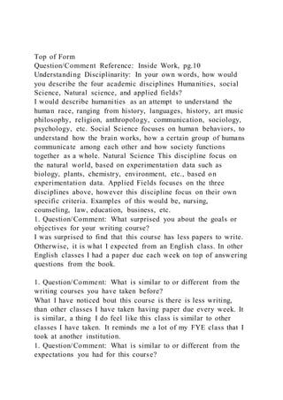Top of Form
Question/Comment Reference: Inside Work, pg.10
Understanding Disciplinarity: In your own words, how would
you describe the four academic disciplines Humanities, social
Science, Natural science, and applied fields?
I would describe humanities as an attempt to understand the
human race, ranging from history, languages, history, art music
philosophy, religion, anthropology, communication, sociology,
psychology, etc. Social Science focuses on human behaviors, to
understand how the brain works, how a certain group of humans
communicate among each other and how society functions
together as a whole. Natural Science This discipline focus on
the natural world, based on experimentation data such as
biology, plants, chemistry, environment, etc., based on
experimentation data. Applied Fields focuses on the three
disciplines above, however this discipline focus on their own
specific criteria. Examples of this would be, nursing,
counseling, law, education, business, etc.
1. Question/Comment: What surprised you about the goals or
objectives for your writing course?
I was surprised to find that this course has less papers to write.
Otherwise, it is what I expected from an English class. In other
English classes I had a paper due each week on top of answering
questions from the book.
1. Question/Comment: What is similar to or different from the
writing courses you have taken before?
What I have noticed bout this course is there is less writing,
than other classes I have taken having paper due every week. It
is similar, a thing I do feel like this class is similar to other
classes I have taken. It reminds me a lot of my FYE class that I
took at another institution.
1. Question/Comment: What is similar to or different from the
expectations you had for this course?
 