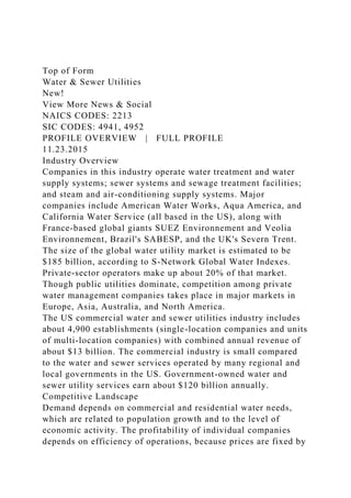 Top of Form
Water & Sewer Utilities
New!
View More News & Social
NAICS CODES: 2213
SIC CODES: 4941, 4952
PROFILE OVERVIEW | FULL PROFILE
11.23.2015
Industry Overview
Companies in this industry operate water treatment and water
supply systems; sewer systems and sewage treatment facilities;
and steam and air-conditioning supply systems. Major
companies include American Water Works, Aqua America, and
California Water Service (all based in the US), along with
France-based global giants SUEZ Environnement and Veolia
Environnement, Brazil's SABESP, and the UK's Severn Trent.
The size of the global water utility market is estimated to be
$185 billion, according to S-Network Global Water Indexes.
Private-sector operators make up about 20% of that market.
Though public utilities dominate, competition among private
water management companies takes place in major markets in
Europe, Asia, Australia, and North America.
The US commercial water and sewer utilities industry includes
about 4,900 establishments (single-location companies and units
of multi-location companies) with combined annual revenue of
about $13 billion. The commercial industry is small compared
to the water and sewer services operated by many regional and
local governments in the US. Government-owned water and
sewer utility services earn about $120 billion annually.
Competitive Landscape
Demand depends on commercial and residential water needs,
which are related to population growth and to the level of
economic activity. The profitability of individual companies
depends on efficiency of operations, because prices are fixed by
 